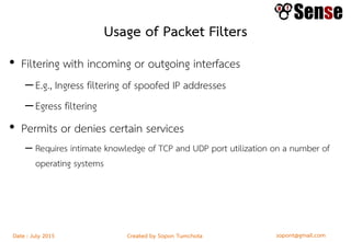 sopont@gmail.comCreated by Sopon TumchotaDate : July 2015
Usage of Packet Filters
• Filtering with incoming or outgoing interfaces
–E.g., Ingress filtering of spoofed IP addresses
–Egress filtering
• Permits or denies certain services
– Requires intimate knowledge of TCP and UDP port utilization on a number of
operating systems
 