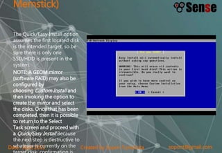 sopont@gmail.comCreated by Sopon TumchotaDate : April 2015
Memstick)
The Quick/Easy Install option
assumes the first located disk
is the intended target, so be
sure there is only one
SSD/HDD is present in the
system.
NOTE: A GEOM mirror
(software RAID) may also be
configured by
choosing Custom Install and
then invoking the option to
create the mirror and select
the disks. Once that has been
completed, then it is possible
to return to the Select
Task screen and proceed with
a Quick/Easy Install Because
the next step is destructive to
whatever is currently on the
 