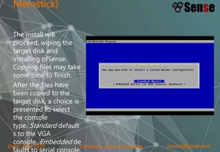 sopont@gmail.comCreated by Sopon TumchotaDate : April 2015
Memstick)
The install will
proceed, wiping the
target disk and
installing pfSense.
Copying files may take
some time to finish.
After the files have
been copied to the
target disk, a choice is
presented to select
the console
type. Standard default
s to the VGA
console. Embedded de
faults to serial console.
 