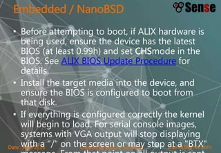 sopont@gmail.comCreated by Sopon TumchotaDate : April 2015
Embedded / NanoBSD
• Before attempting to boot, if ALIX hardware is
being used, ensure the device has the latest
BIOS (at least 0.99h) and set CHSmode in the
BIOS. See ALIX BIOS Update Procedure for
details.
• Install the target media into the device, and
ensure the BIOS is configured to boot from
that disk.
• If everything is configured correctly the kernel
will begin to load. For serial console images,
systems with VGA output will stop displaying
with a "/" on the screen or may stop at a "BTX"
 