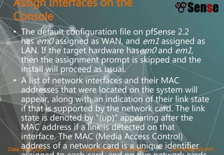 sopont@gmail.comCreated by Sopon TumchotaDate : April 2015
Assign Interfaces on the
Console
• The default configuration file on pfSense 2.2
has em0 assigned as WAN, and em1 assigned as
LAN. If the target hardware hasem0 and em1,
then the assignment prompt is skipped and the
install will proceed as usual.
• A list of network interfaces and their MAC
addresses that were located on the system will
appear, along with an indication of their link state
if that is supported by the network card. The link
state is denoted by "(up)" appearing after the
MAC address if a link is detected on that
interface. The MAC (Media Access Control)
address of a network card is a unique identifier
 