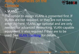 sopont@gmail.comCreated by Sopon TumchotaDate : April 2015
Assign Interfaces on the
Console
• VLANS
The option to assign VLANs is presented first. If
VLANs are not required, or they are not known,
enter No here. VLANs are optional and are only
needed for advanced networking. VLAN-capable
equipment is also required if they are to be
used. See VLAN Trunking for details.
 