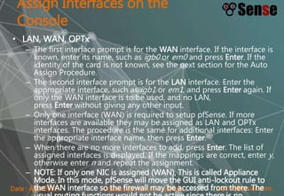 sopont@gmail.comCreated by Sopon TumchotaDate : April 2015
Assign Interfaces on the
Console
• LAN, WAN, OPTx
– The first interface prompt is for the WAN interface. If the interface is
known, enter its name, such as igb0 or em0 and press Enter. If the
identity of the card is not known, see the next section for the Auto
Assign Procedure.
– The second interface prompt is for the LAN interface. Enter the
appropriate interface, such as igb1 or em1, and press Enter again. If
only the WAN interface is to be used, and no LAN,
press Enter without giving any other input.
– Only one interface (WAN) is required to setup pfSense. If more
interfaces are available they may be assigned as LAN and OPTx
interfaces. The procedure is the same for additional interfaces: Enter
the appropriate interface name, then press Enter.
– When there are no more interfaces to add, press Enter. The list of
assigned interfaces is displayed. If the mappings are correct, enter y,
otherwise enter n and repeat the assignment.
– NOTE: If only one NIC is assigned (WAN), This is called Appliance
Mode. In this mode, pfSense will move the GUI anti-lockout rule to
the WAN interface so the firewall may be accessed from there. The
 