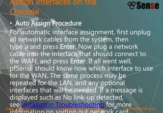 sopont@gmail.comCreated by Sopon TumchotaDate : April 2015
Assign Interfaces on the
Console
• Auto Assign Procedure
For automatic interface assignment, first unplug
all network cables from the system, then
type a and press Enter. Now plug a network
cable into the interface that should connect to
the WAN, and press Enter. If all went well,
pfSense should know now which interface to use
for the WAN. The same process may be
repeated for the LAN, and any optional
interfaces that will be needed. If a message is
displayed such as No link-up detected,
see Installation Troubleshooting for more
 