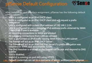 sopont@gmail.comCreated by Sopon TumchotaDate : April 2015
pfSense Default Configuration
After installation and interface assignment, pfSense has the following default
configuration:
• WAN is configured as an IPv4 DHCP client
• WAN is configured as an IPv6 DHCP client and will request a prefix
delegation
• LAN is configured with a static IPv4 address of 192.168.1.1/24
• LAN is configured to use a delegated IPv6 address/prefix obtained by WAN
(Track IPv6) if one is available
• All incoming connections to WAN are blocked
• All outgoing connections from LAN are allowed
• NAT is performed on IPv4 traffic leaving WAN from the LAN subnet
• The firewall will act as an IPv4 DHCP Server
• The firewall will act as an IPv6 DHCPv6 Server if a prefix delegation was
obtained on WAN, and also enables SLAAC
• The DNS Resolver is enabled so the firewall can accept and respond to DNS
queries
• SSH is disabled.
• WebGUI is running on port 443 using HTTPS
• Default credentials are set to a username of admin with password pfsense
 