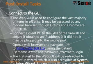 sopont@gmail.comCreated by Sopon TumchotaDate : April 2015
Post-Install Tasks
• Connect to the GUI
– The WebGUI is used to configure the vast majority
of items in pfSense. It may be accessed by any
modern browser, though Firefox and Chrome are
preferred.
– Connect a client PC to the LAN of the firewall and
ensure it obtained an IP address. If it did not, it
may be plugged into the wrong port.
– Open a web browser and navigate
to https://192.168.1.1/, using the default
username admin and password pfsense to login.
– The first visit to the WebGUI will be redirected to
the setup wizard, which is also accessible at System
 