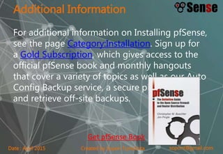 sopont@gmail.comCreated by Sopon TumchotaDate : April 2015
Additional Information
For additional information on Installing pfSense,
see the page Category:Installation. Sign up for
a Gold Subscription, which gives access to the
official pfSense book and monthly hangouts
that cover a variety of topics as well as our Auto
Config Backup service, a secure place to store
and retrieve off-site backups.
Get pfSense Book
 