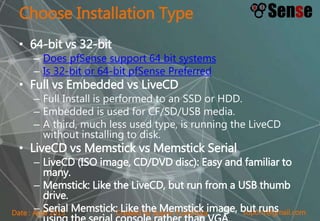 sopont@gmail.comCreated by Sopon TumchotaDate : April 2015
Choose Installation Type
• 64-bit vs 32-bit
– Does pfSense support 64 bit systems
– Is 32-bit or 64-bit pfSense Preferred
• Full vs Embedded vs LiveCD
– Full Install is performed to an SSD or HDD.
– Embedded is used for CF/SD/USB media.
– A third, much less used type, is running the LiveCD
without installing to disk.
• LiveCD vs Memstick vs Memstick Serial
– LiveCD (ISO image, CD/DVD disc): Easy and familiar to
many.
– Memstick: Like the LiveCD, but run from a USB thumb
drive.
– Serial Memstick: Like the Memstick image, but runs
 