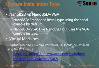 sopont@gmail.comCreated by Sopon TumchotaDate : April 2015
Choose Installation Type
• NanoBSD vs NanoBSD+VGA
– NanoBSD: Embedded install type using the serial
console by default.
– NanoBSD+VGA: Like NanoBSD, but uses the VGA
console instead.
• Virtual Machines
Virtual Machines, such as VMware/ESX, should be installed
using the ISO image
– Installing_pfSense_in_vmware_under_windows
– pfSense 2 on VMware ESXi 5
 