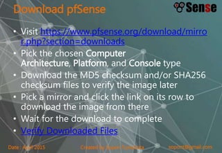sopont@gmail.comCreated by Sopon TumchotaDate : April 2015
Download pfSense
• Visit https://www.pfsense.org/download/mirro
r.php?section=downloads
• Pick the chosen Computer
Architecture, Platform, and Console type
• Download the MD5 checksum and/or SHA256
checksum files to verify the image later
• Pick a mirror and click the link on its row to
download the image from there
• Wait for the download to complete
• Verify Downloaded Files
 