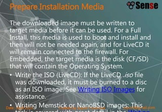 sopont@gmail.comCreated by Sopon TumchotaDate : April 2015
Prepare Installation Media
The downloaded image must be written to
target media before it can be used. For a Full
Install, this media is used to boot and install and
then will not be needed again, and for LiveCD it
will remain connected to the firewall. For
Embedded, the target media is the disk (CF/SD)
that will contain the Operating System.
• Write the ISO (LiveCD): If the LiveCD .iso file
was downloaded, it must be burned to a disc
as an ISO image. See Writing ISO Images for
assistance.
• Writing Memstick or NanoBSD images: This
 
