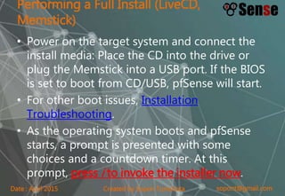 sopont@gmail.comCreated by Sopon TumchotaDate : April 2015
Performing a Full Install (LiveCD,
Memstick)
• Power on the target system and connect the
install media: Place the CD into the drive or
plug the Memstick into a USB port. If the BIOS
is set to boot from CD/USB, pfSense will start.
• For other boot issues, Installation
Troubleshooting.
• As the operating system boots and pfSense
starts, a prompt is presented with some
choices and a countdown timer. At this
prompt, press i to invoke the installer now.
 
