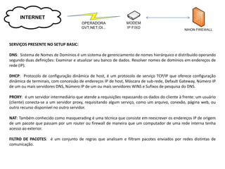 INTERNET
                                      OPERADORA
                                      GVT;NET;OI...



SERVIÇOS PRESENTE NO SETUP BASIC:

DNS: Sistema de Nomes de Domínios é um sistema de gerenciamento de nomes hierárquico e distribuído operando
segundo duas definições: Examinar e atualizar seu banco de dados. Resolver nomes de domínios em endereços de
rede (IP).

DHCP: Protocolo de configuração dinâmica de host, é um protocolo de serviço TCP/IP que oferece configuração
dinâmica de terminais, com concessão de endereços IP de host, Máscara de sub-rede, Default Gateway, Número IP
de um ou mais servidores DNS, Número IP de um ou mais servidores WINS e Sufixos de pesquisa do DNS.

PROXY: é um servidor intermediário que atende a requisições repassando os dados do cliente à frente: um usuário
(cliente) conecta-se a um servidor proxy, requisitando algum serviço, como um arquivo, conexão, página web, ou
outro recurso disponível no outro servidor.

NAT: Também conhecido como masquerading é uma técnica que consiste em reescrever os endereços IP de origem
de um pacote que passam por um router ou firewall de maneira que um computador de uma rede interna tenha
acesso ao exterior.

FILTRO DE PACOTES: é um conjunto de regras que analisam e filtram pacotes enviados por redes distintas de
comunicação.
 
