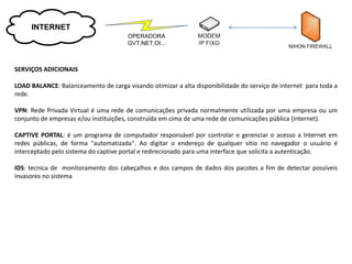INTERNET
                                      OPERADORA
                                      GVT;NET;OI...



SERVIÇOS ADICIONAIS

LOAD BALANCE: Balanceamento de carga visando otimizar a alta disponibilidade do serviço de internet para toda a
rede.

VPN: Rede Privada Virtual é uma rede de comunicações privada normalmente utilizada por uma empresa ou um
conjunto de empresas e/ou instituições, construída em cima de uma rede de comunicações pública (internet).

CAPTIVE PORTAL: é um programa de computador responsável por controlar e gerenciar o acesso a Internet em
redes públicas, de forma "automatizada". Ao digitar o endereço de qualquer sítio no navegador o usuário é
interceptado pelo sistema do captive portal e redirecionado para uma interface que solicita a autenticação.

IDS: tecnica de monitoramento dos cabeçalhos e dos campos de dados dos pacotes a fim de detectar possíveis
invasores no sistema
 