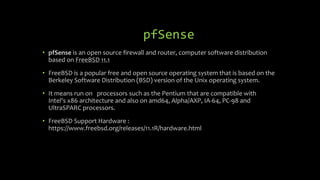 pfSense
• pfSense is an open source firewall and router, computer software distribution
based on FreeBSD 11.1
• FreeBSD is a popular free and open source operating system that is based on the
Berkeley Software Distribution (BSD) version of the Unix operating system.
• It means run on processors such as the Pentium that are compatible with
Intel's x86 architecture and also on amd64, Alpha/AXP, IA-64, PC-98 and
UltraSPARC processors.
• FreeBSD Support Hardware :
https://www.freebsd.org/releases/11.1R/hardware.html
 