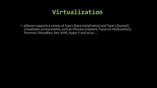 Virtualization
• pfSense supports a variety of Type-1 (bare metal/native) and Type-2 (hosted)
virtualiztion environments, such as VMware (vSphere, Fusion or Workstation),
Proxmox, VirtualBox, Xen, KVM, Hyper-V and so on….
 