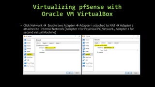 Virtualizing pfSense with
Oracle VM VirtualBox
• Click Network  Enable two Adapter  Adapter 1 attached to NAT  Adapter 2
attached to Internal Network [Adapter 1 for Psychical PC Network , Adapter 2 for
second virtual Machine]
 