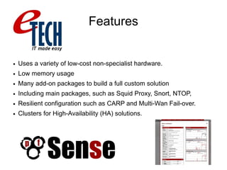 Features
● Uses a variety of low-cost non-specialist hardware.
● Low memory usage
● Many add-on packages to build a full custom solution
● Including main packages, such as Squid Proxy, Snort, NTOP,
● Resilient configuration such as CARP and Multi-Wan Fail-over.
● Clusters for High-Availability (HA) solutions.