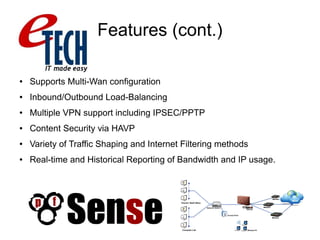 Features (cont.)
● Supports Multi-Wan configuration
● Inbound/Outbound Load-Balancing
● Multiple VPN support including IPSEC/PPTP
● Content Security via HAVP
● Variety of Traffic Shaping and Internet Filtering methods
● Real-time and Historical Reporting of Bandwidth and IP usage.