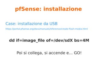 pfSense: architetture
Download da www.pfsense.org/download/
Versioni (32/64 bit):
USB Memstick Installer → per pc/server, installazione su hdd
CD Image(ISO) Installer → per pc/server, installazione su hdd
Embedded (NanoBSD) → installazione su flash memory, read
su flash, write su ram
(deprecated in 2.4 version?)
 