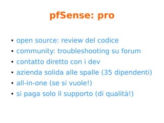 pfSense: base functions
Lista non completa
● Stateful inspection
● Layer 2 firewalling capable (bridge)
● NAT (port forwarding, 1:1, outbound, reflection)
● Vpn (OpenVPN, Ipsec)
● High Availability
● Multi-WAN
● Server Load Balancing
● PPoE Server
 