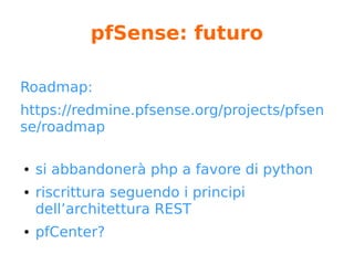 pfSense: 2016
Anno di rivoluzioni...
● GUI riscritta utilizzando i bootstrap
● da PBI a pkg
● rimozione vecchi pacchetti (*)
● uscita dal progetto di Chris Buechler (**)
● passaggio da BSD License ad Apache License 2.0
...Questa è una licenza di software libero, compatibile con la versione 3 della
GNU GPL… a protezione dai tranelli brevettuali è importante, e per questo
motivo per programmi di una certa consistenza consigliamo la licenza Apache
2.0 anziché altre licenze permissive. (***)
* https://doc.pfsense.org/index.php/2.3_Removed_Packages
** https://forum.pfsense.org/index.php?topic=115948.0
***https://www.gnu.org/licenses/license-list.it.html
 