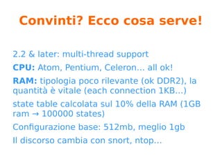 pfSense: futuro (*)
Roadmap:
https://redmine.pfsense.org/projects/pfsense/roadmap
● pfSense 2 & pfsense 3
● si abbandonerà php a favore di python
● riscrittura seguendo i principi dell’architettura REST
(resources separation)
● DPDK (Intel Libraries for fast packet processing)
● pfCenter?
● fork: OPNsense (it makes sense?)
* https://blog.pfsense.org/?p=1588
 