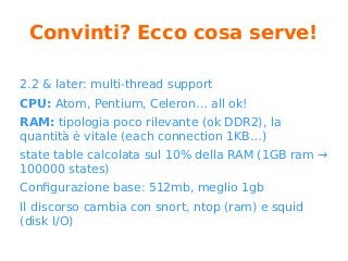 Convinti? Ecco cosa serve!
2.2 & later: multi-thread support
CPU: Atom, Pentium, Celeron… all ok!
RAM: tipologia poco rilevante (ok DDR2), la
quantità è vitale (each connection 1KB…)
state table calcolata sul 10% della RAM (1GB ram →
100000 states)
Configurazione base: 512mb, meglio 1gb
Il discorso cambia con snort, ntop (ram) e squid
(disk I/O)
 