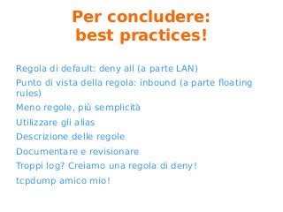 Per concludere:
best practices!
Regola di default: deny all (a parte LAN)
Punto di vista della regola: inbound (a parte floating
rules)
Meno regole, più semplicità
Utilizzare gli alias
Descrizione delle regole
Documentare e revisionare
Troppi log? Creiamo una regola di deny!
tcpdump amico mio!
 