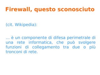 Firewall, questo sconosciuto
(cit. Wikipedia):
… è un componente di difesa perimetrale di
una rete informatica, che può svolgere
funzioni di collegamento tra due o più
tronconi di rete.
 