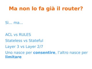 Ma non lo fa già il router?
Sì… ma…
ACL vs RULES
Stateless vs Stateful
Layer 3 vs Layer 2/7
Uno nasce per consentire, l’altro nasce per
limitare
 