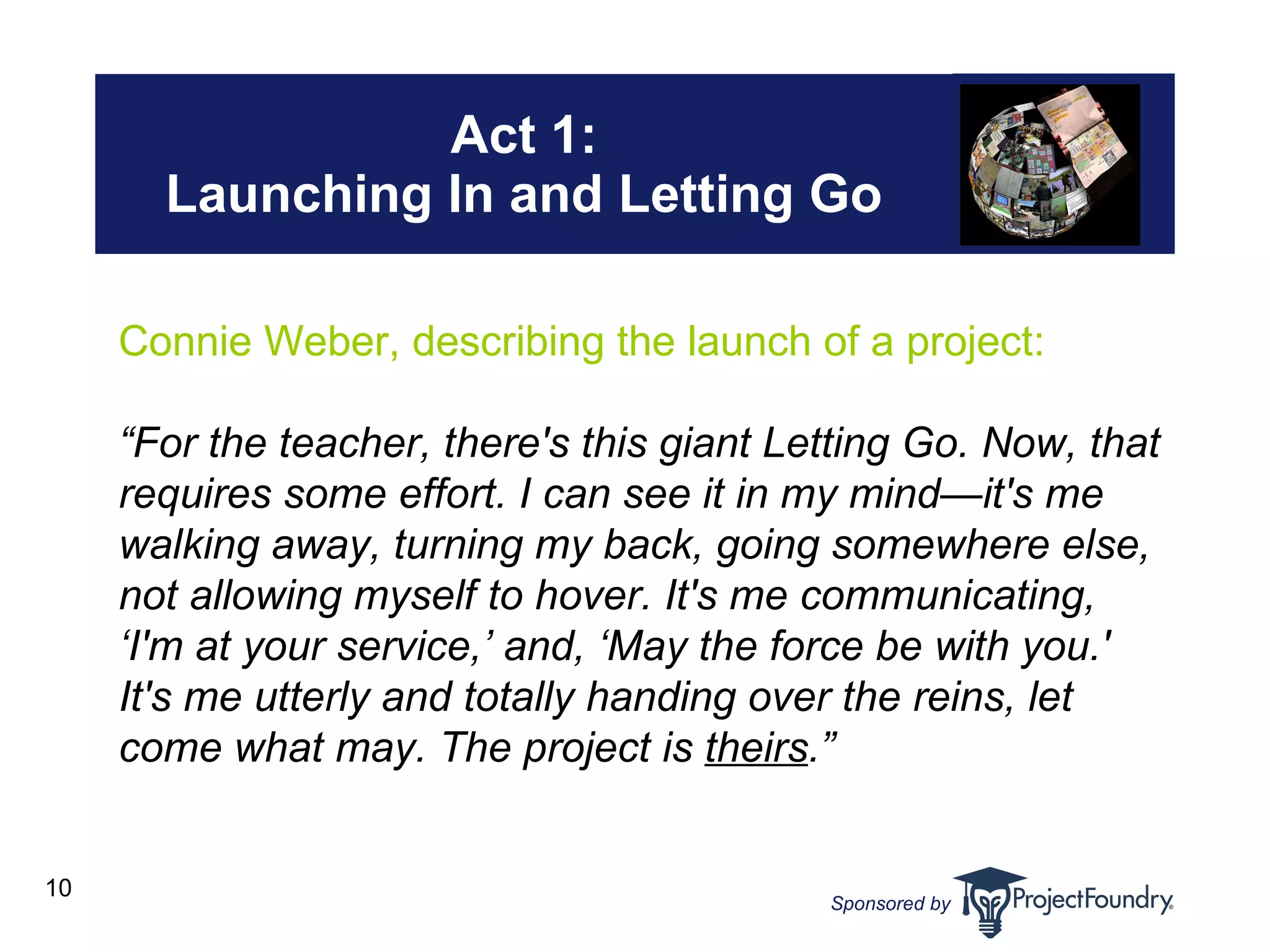 Act 1: Launching In and Letting Go Connie Weber, describing the launch of a project: “ For the teacher, there's this giant Letting Go. Now, that requires some effort. I can see it in my mind—it's me walking away, turning my back, going somewhere else, not allowing myself to hover. It's me communicating, ‘I'm at your service,’ and, ‘May the force be with you.' It's me utterly and totally handing over the reins, let come what may. The project is  theirs .” 