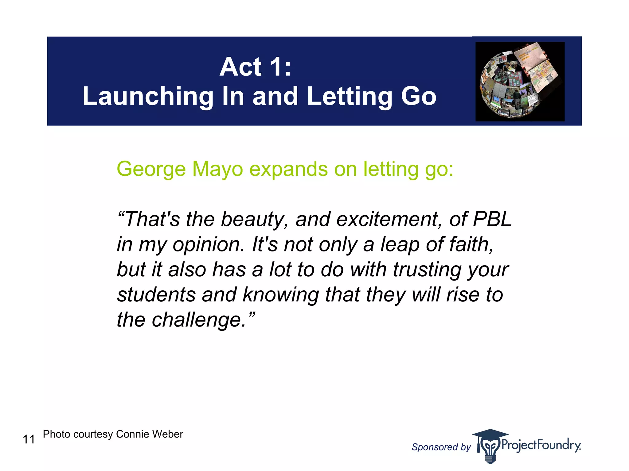 Act 1:  Launching In and Letting Go Photo courtesy Connie Weber George Mayo expands on letting go: “ That's the beauty, and excitement, of PBL in my opinion. It's not only a leap of faith, but it also has a lot to do with trusting your students and knowing that they will rise to the challenge.”   