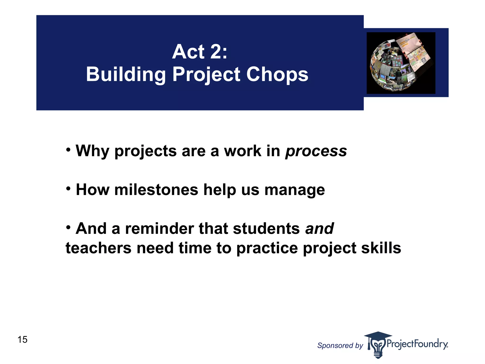 Act 2: Building Project Chops  Why projects are a work in  process How milestones help us manage And a reminder that students  and  teachers need time to practice project skills 