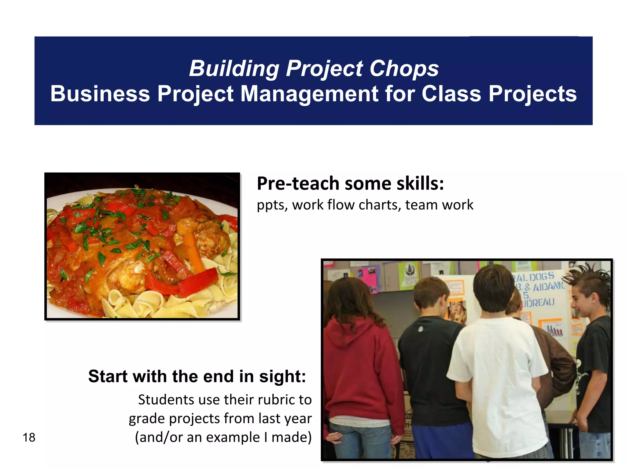 Building Project Chops Business Project Management for Class Projects Start with the end in sight: Students use their rubric to grade projects from last year (and/or an example I made) Pre-teach some skills:  ppts, work flow charts, team work 