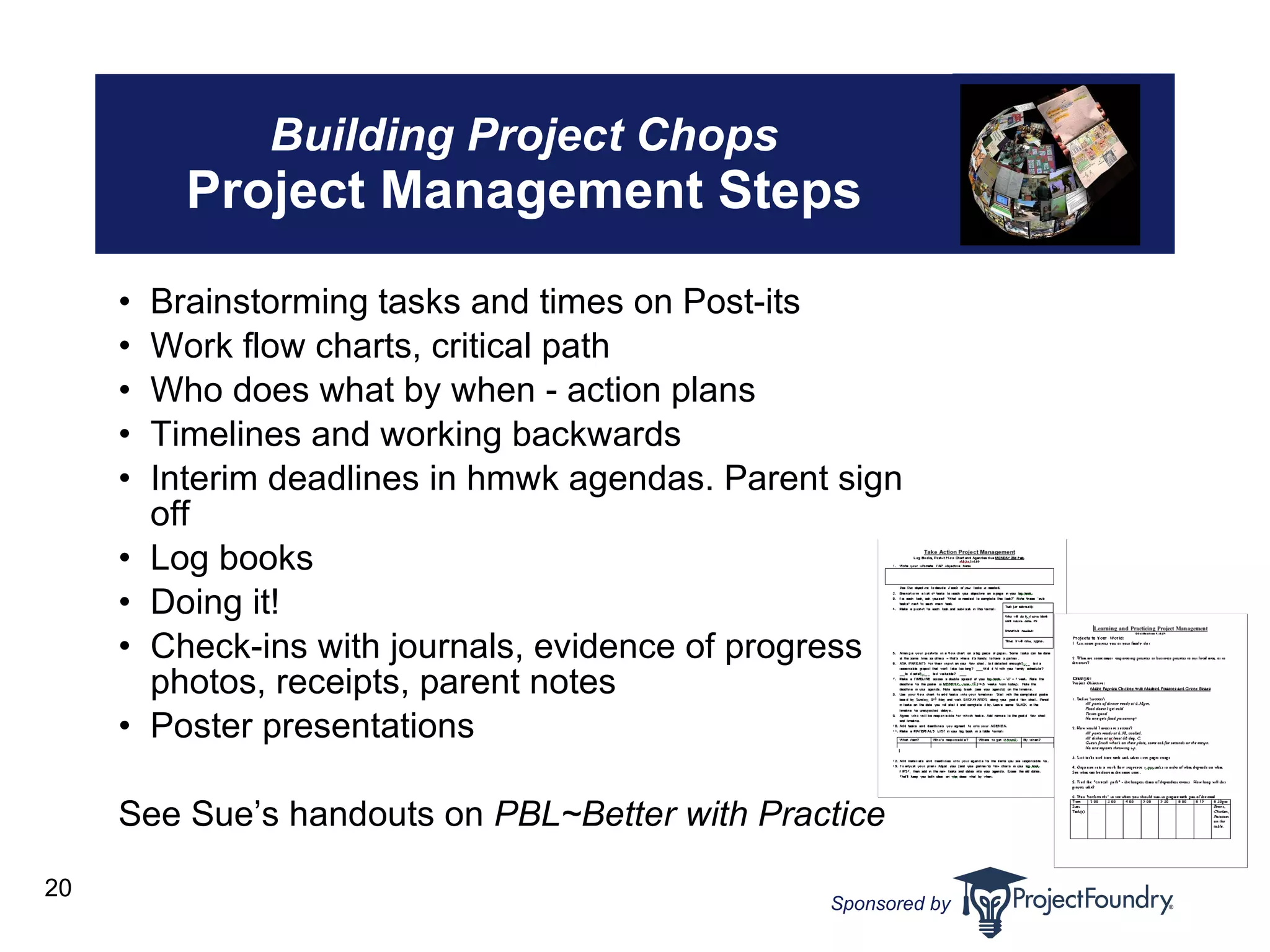Building Project Chops Project Management Steps Brainstorming tasks and times on Post-its Work flow charts, critical path Who does what by when - action plans Timelines and working backwards Interim deadlines in hmwk agendas. Parent sign off Log books Doing it! Check-ins with journals, evidence of progress  i.e., photos, receipts, parent notes Poster presentations  See Sue’s handouts on  PBL~Better with Practice 