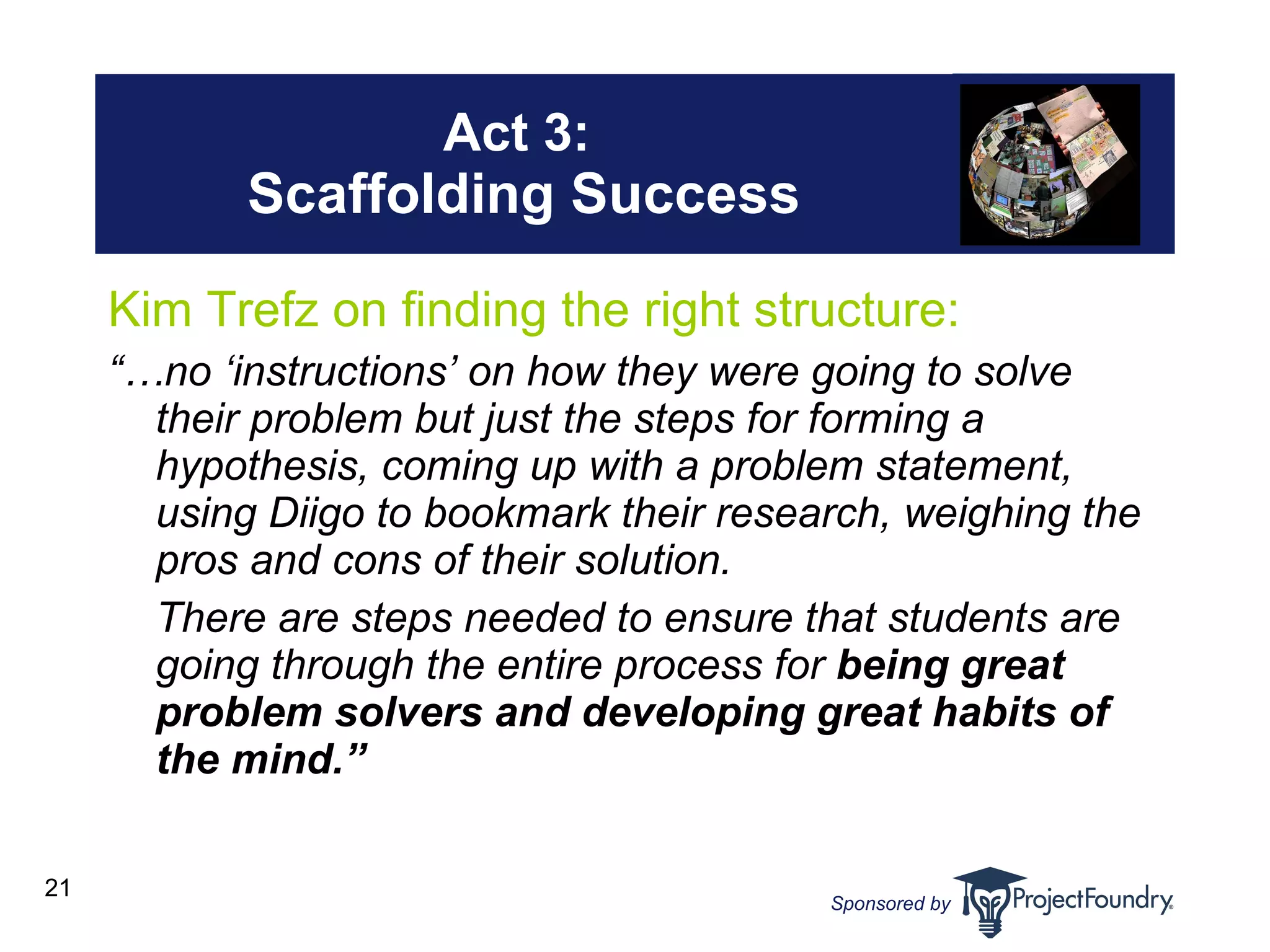 Act 3:  Scaffolding Success Kim Trefz on finding the right structure: “… no ‘instructions’ on how they were going to solve their problem but just the steps for forming a hypothesis, coming up with a problem statement, using Diigo to bookmark their research, weighing the pros and cons of their solution.  There are steps needed to ensure that students are going through the entire process for  being great problem solvers and developing great habits of the mind.”   