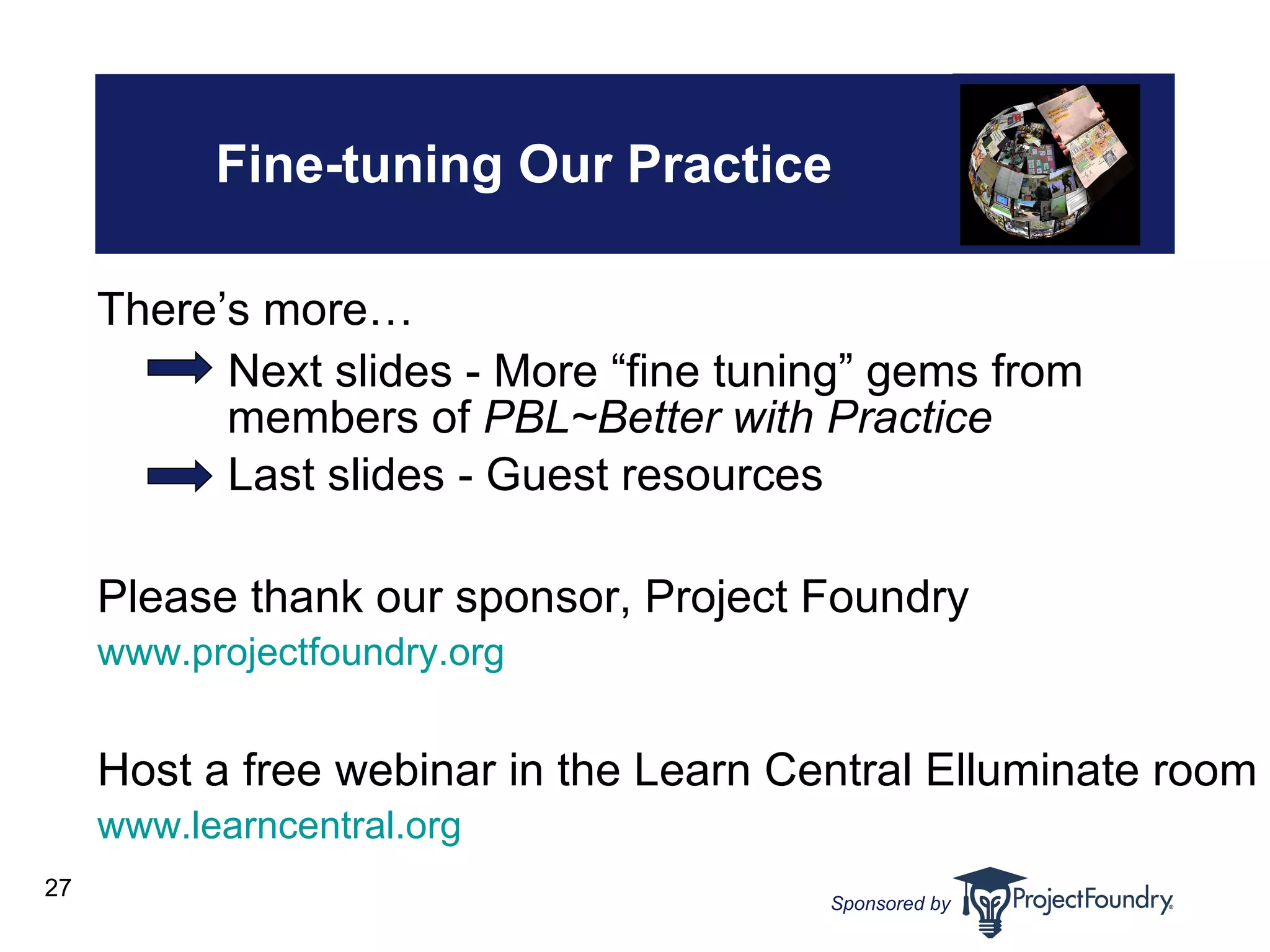 Fine-tuning Our Practice Next slides - More “fine tuning” gems from members of  PBL~Better with Practice Last slides - Guest resources Please thank our sponsor, Project Foundry www.projectfoundry.org Host a free webinar in the Learn Central Elluminate room www.learncentral.org There’s more… 