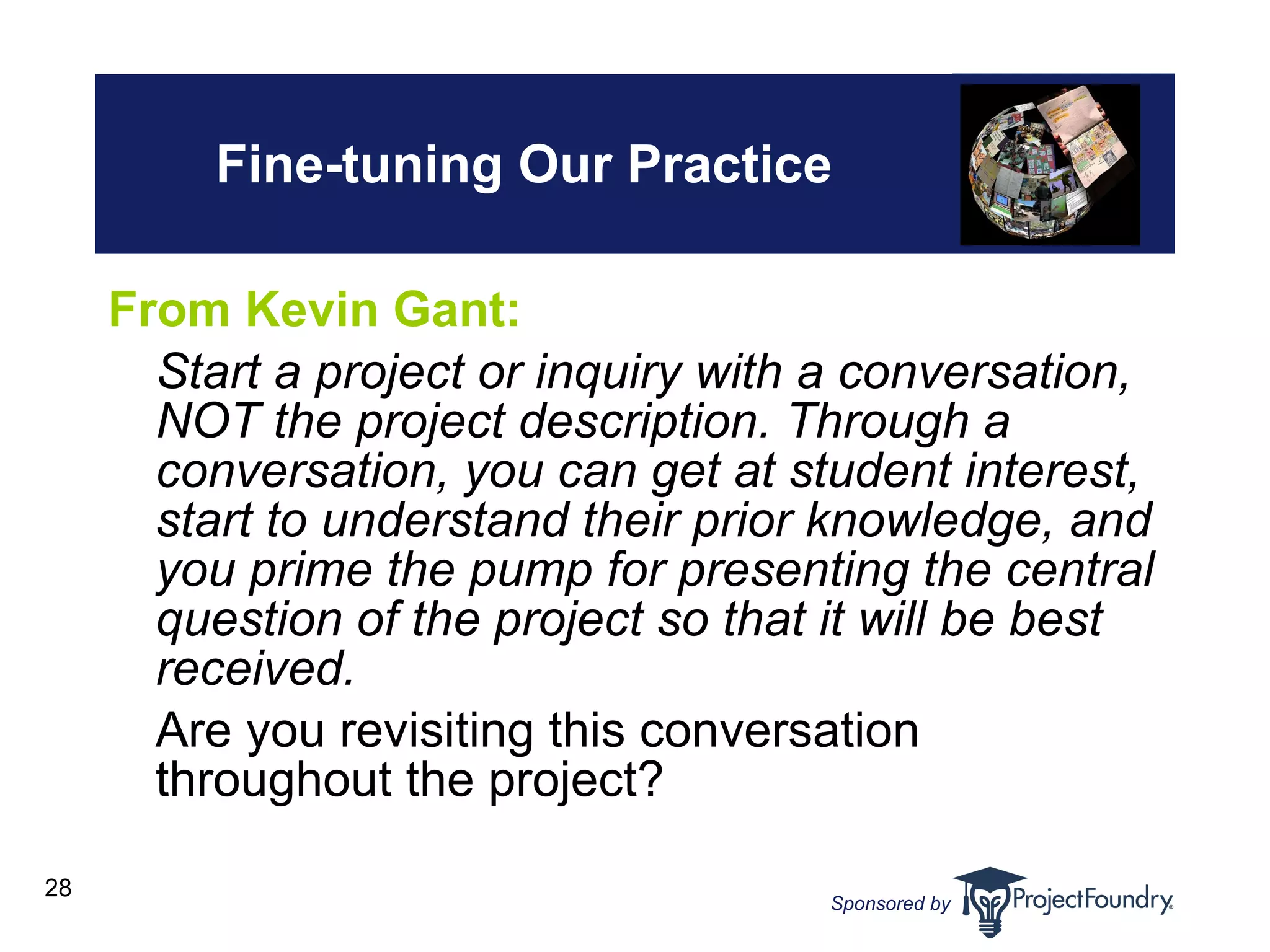 Fine-tuning Our Practice From Kevin Gant: Start a project or inquiry with a conversation, NOT the project description. Through a conversation, you can get at student interest, start to understand their prior knowledge, and you prime the pump for presenting the central question of the project so that it will be best received. Are you revisiting this conversation throughout the project?  