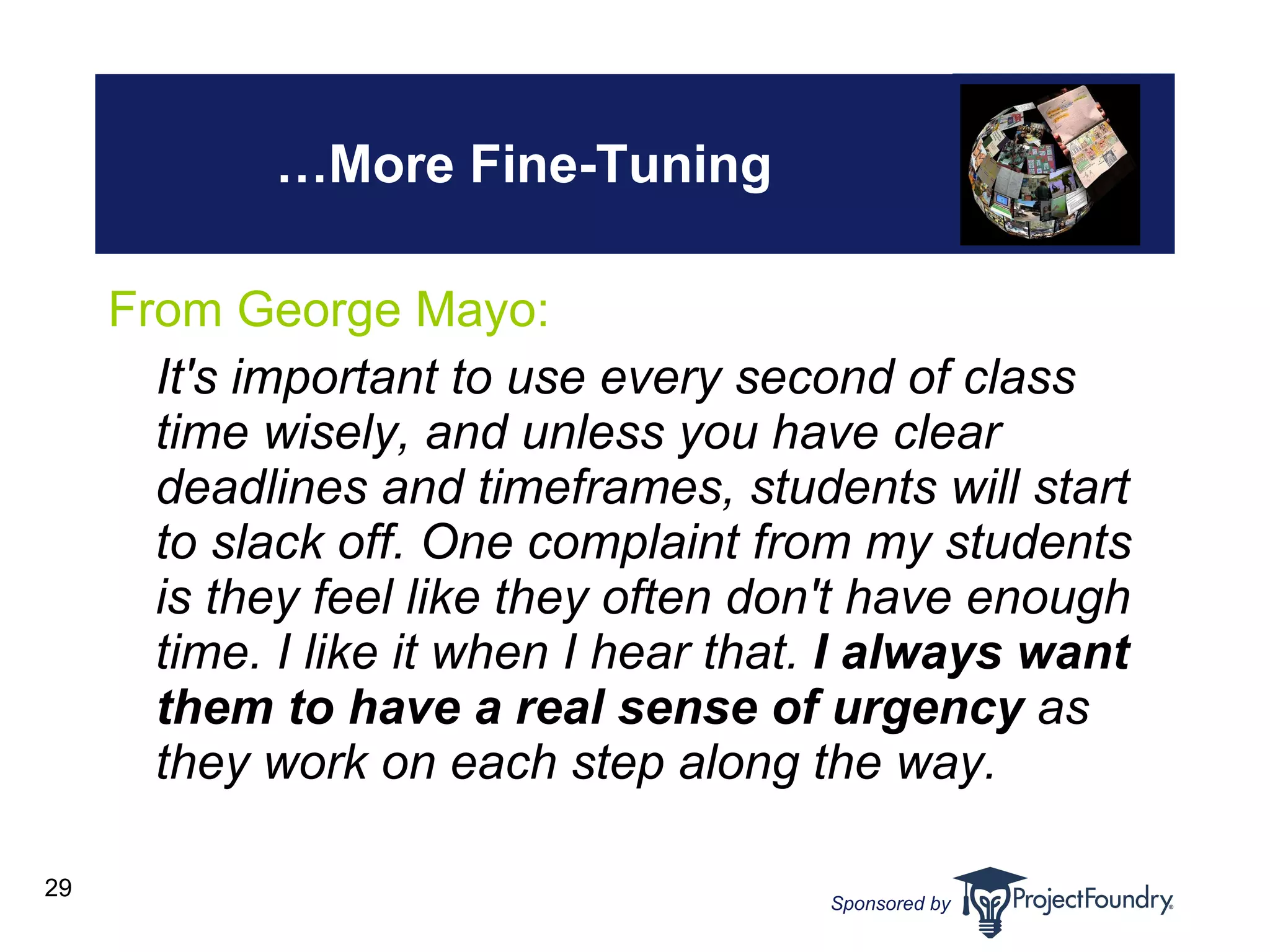… More Fine-Tuning From George Mayo:  It's important to use every second of class time wisely, and unless you have clear deadlines and timeframes, students will start to slack off. One complaint from my students is they feel like they often don't have enough time. I like it when I hear that.  I always want them to have a real sense of urgency  as they work on each step along the way. 