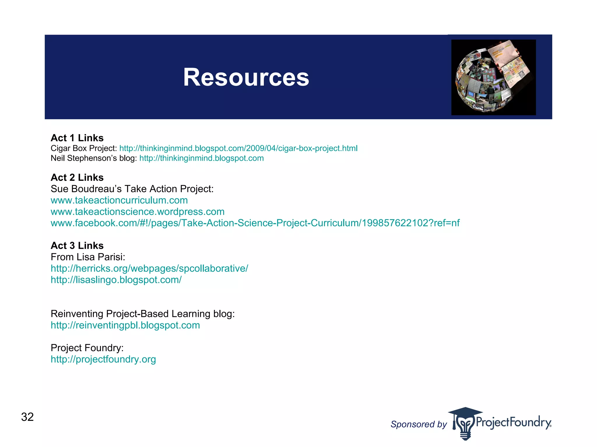 Resources Act 1 Links Cigar Box Project:  http://thinkinginmind.blogspot.com/2009/04/cigar-box-project.html Neil Stephenson’s blog:  http://thinkinginmind.blogspot.com Act 2 Links Sue Boudreau’s Take Action Project:  www. takeactioncurriculum .com   www. takeactionscience . wordpress .com   www.facebook.com/#!/pages/Take-Action-Science-Project-Curriculum/199857622102?ref=nf   Act 3 Links From Lisa Parisi: http: //herricks . org/webpages/spcollaborative/ http: //lisaslingo . blogspot .com/    Reinventing Project-Based Learning blog: http://reinventingpbl.blogspot.com Project Foundry: http://projectfoundry.org   