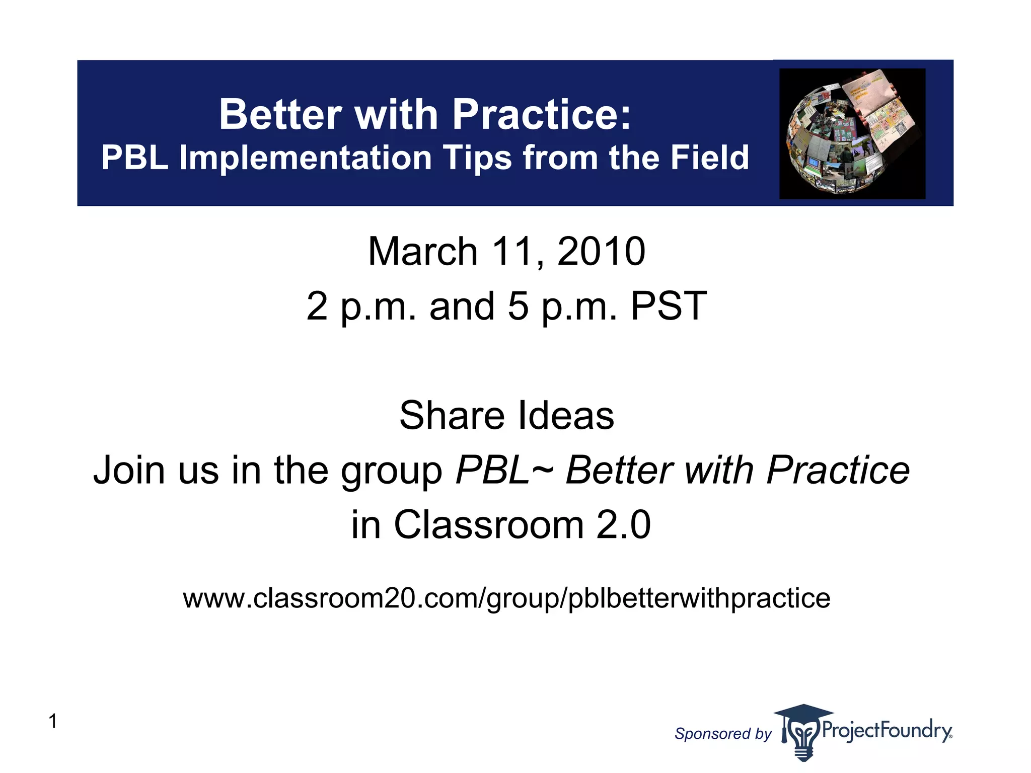 Better with Practice: PBL Implementation Tips from the Field March 11, 2010 2 p.m. and 5 p.m. PST Share Ideas Join us in the group  PBL~ Better with Practice   in Classroom 2.0  www.classroom20.com/group/pblbetterwithpractice 