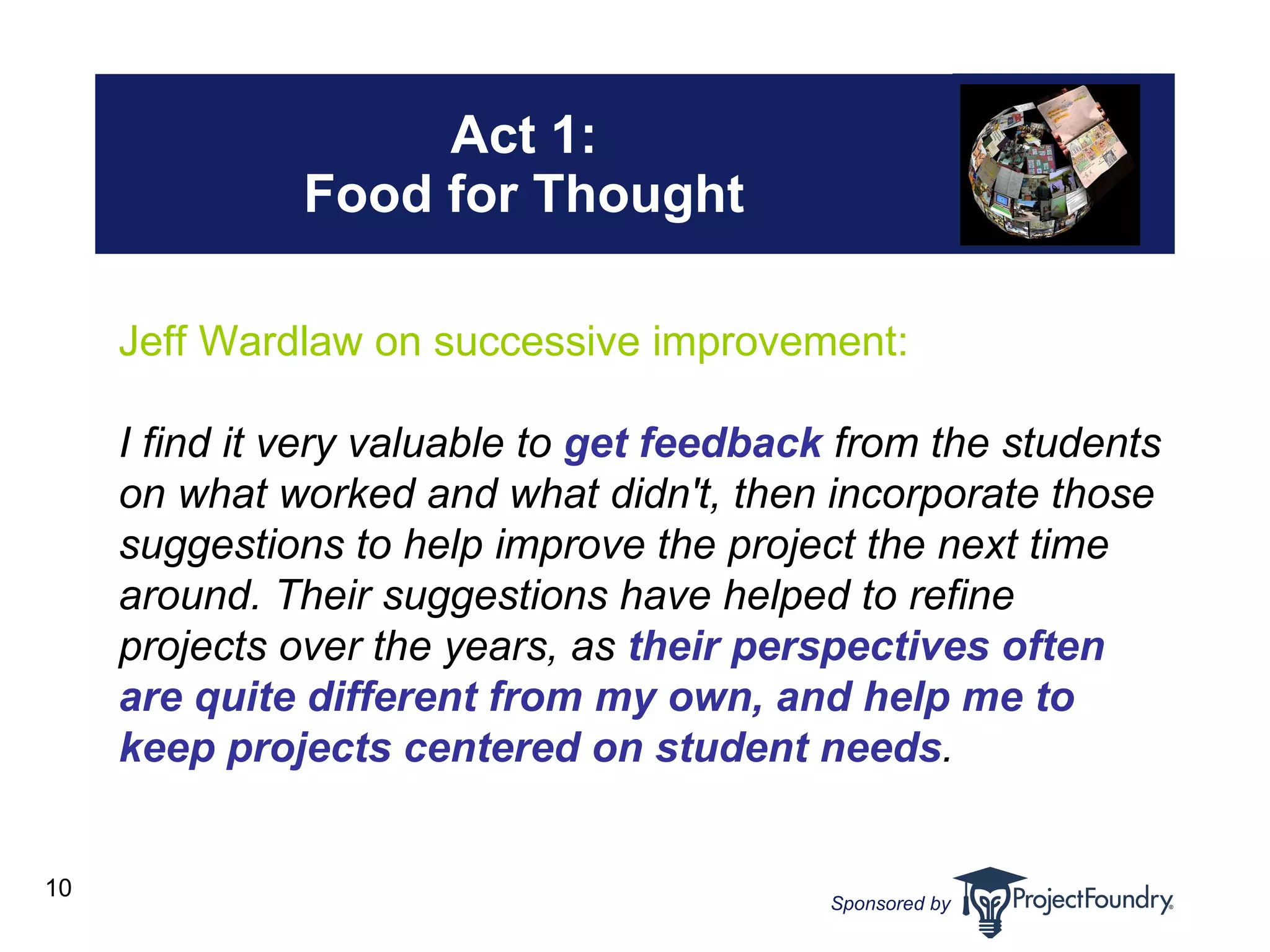 Act 1: Food for Thought Jeff Wardlaw on successive improvement: I find it very valuable to  get feedback  from the students on what worked and what didn't, then incorporate those suggestions to help improve the project the next time around. Their suggestions have helped to refine projects over the years, as  their perspectives often are quite different from my own, and help me to keep projects centered on student needs . 