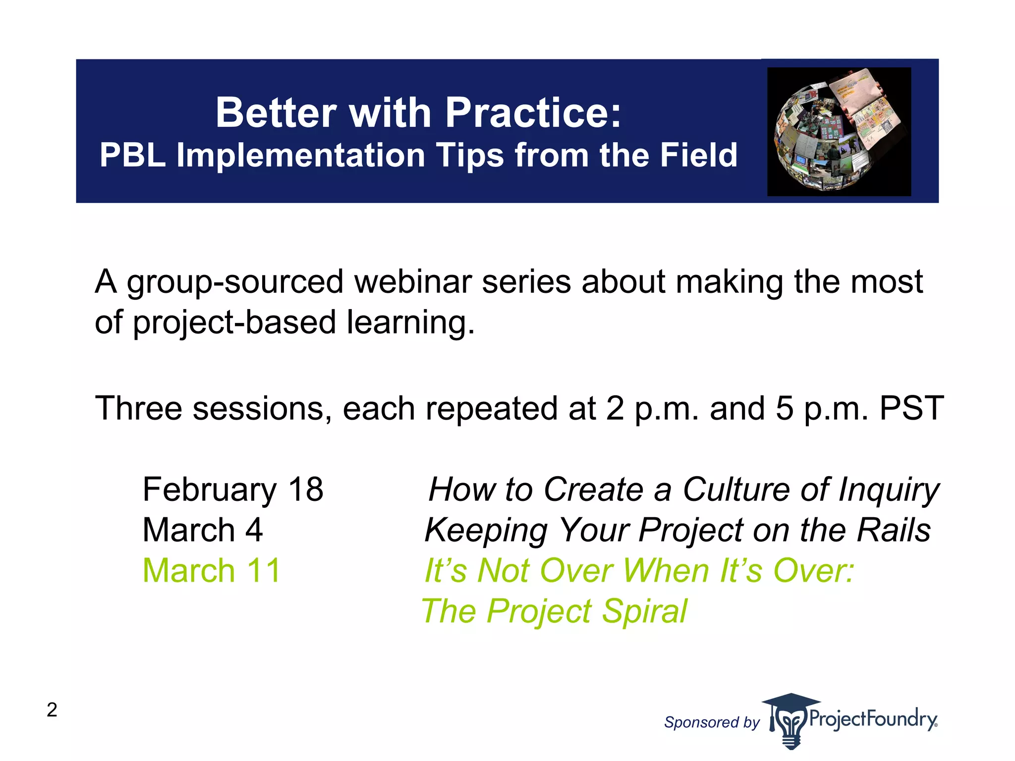Better with Practice: PBL Implementation Tips from the Field A group-sourced webinar series about making the most  of project-based learning.  Three sessions, each repeated at 2 p.m. and 5 p.m. PST February 18     How to Create a Culture of Inquiry March 4   Keeping Your Project on the Rails March 11   It’s Not Over When It’s Over:      The Project Spiral 