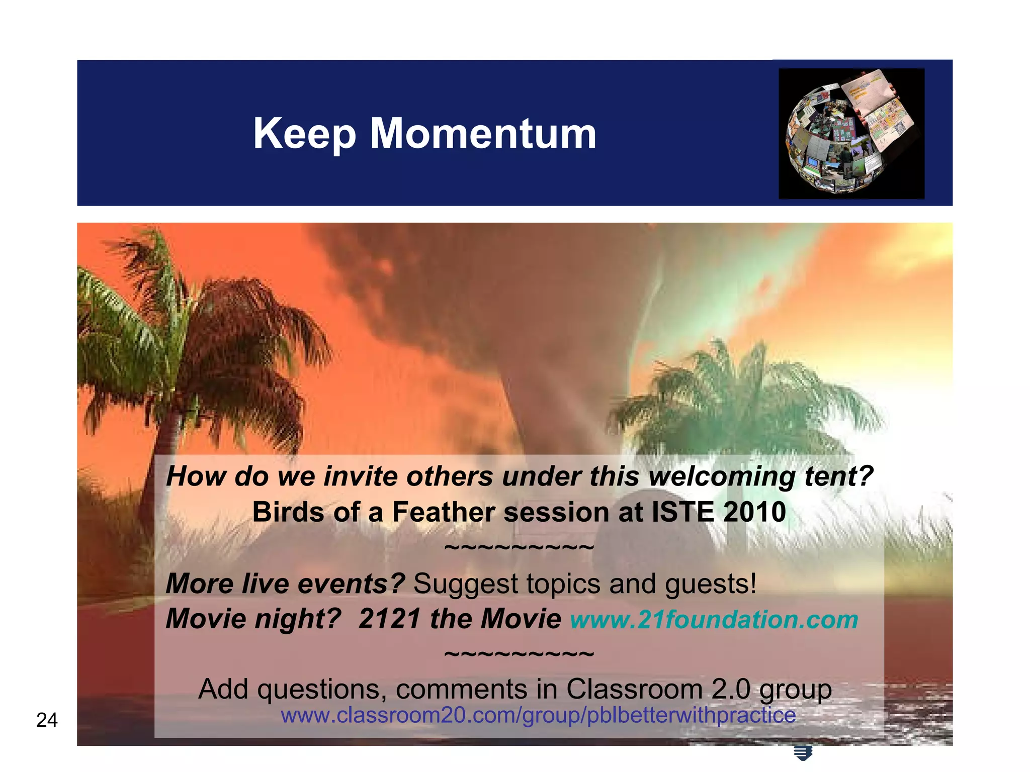 Keep Momentum How do we invite others under this welcoming tent? Birds of a Feather session at ISTE 2010 ~~~~~~~~~ More live events?  Suggest topics and guests! Movie night?   2121 the Movie  www.21foundation.com ~~~~~~~~~ Add questions, comments in Classroom 2.0 group  www.classroom20.com/group/pblbetterwithpractice 