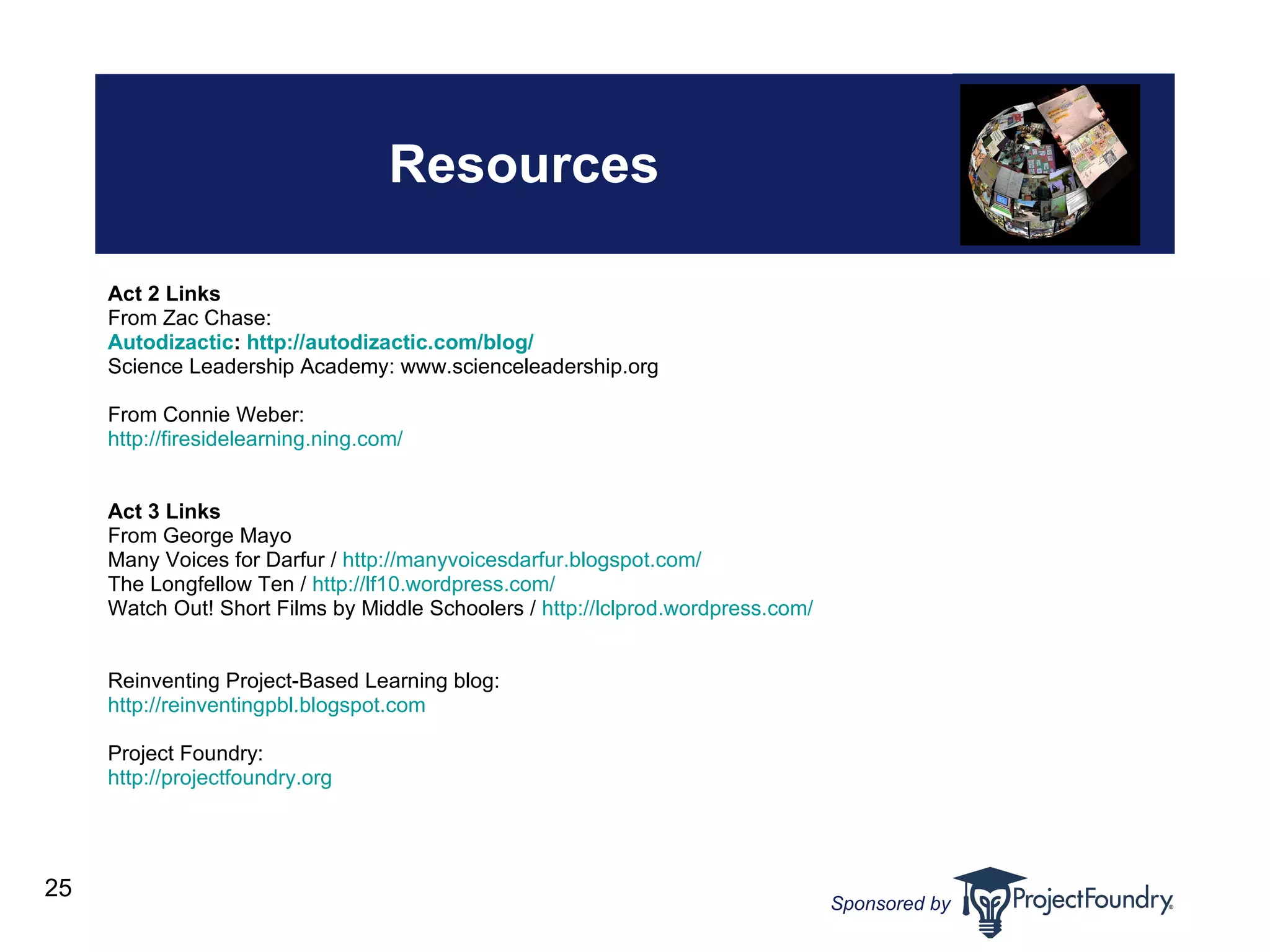 Resources Act 2 Links From Zac Chase: Autodizactic :  http://autodizactic.com/blog/ Science Leadership Academy: www.scienceleadership.org From Connie Weber: http://firesidelearning.ning.com/ Act 3 Links From George Mayo Many Voices for Darfur /  http: //manyvoicesdarfur . blogspot .com/ The Longfellow Ten /  http://lf10.wordpress.com/ Watch Out! Short Films by Middle Schoolers /  http: //lclprod . wordpress .com/ Reinventing Project-Based Learning blog: http: //reinventingpbl . blogspot .com Project Foundry: http: //projectfoundry .org   