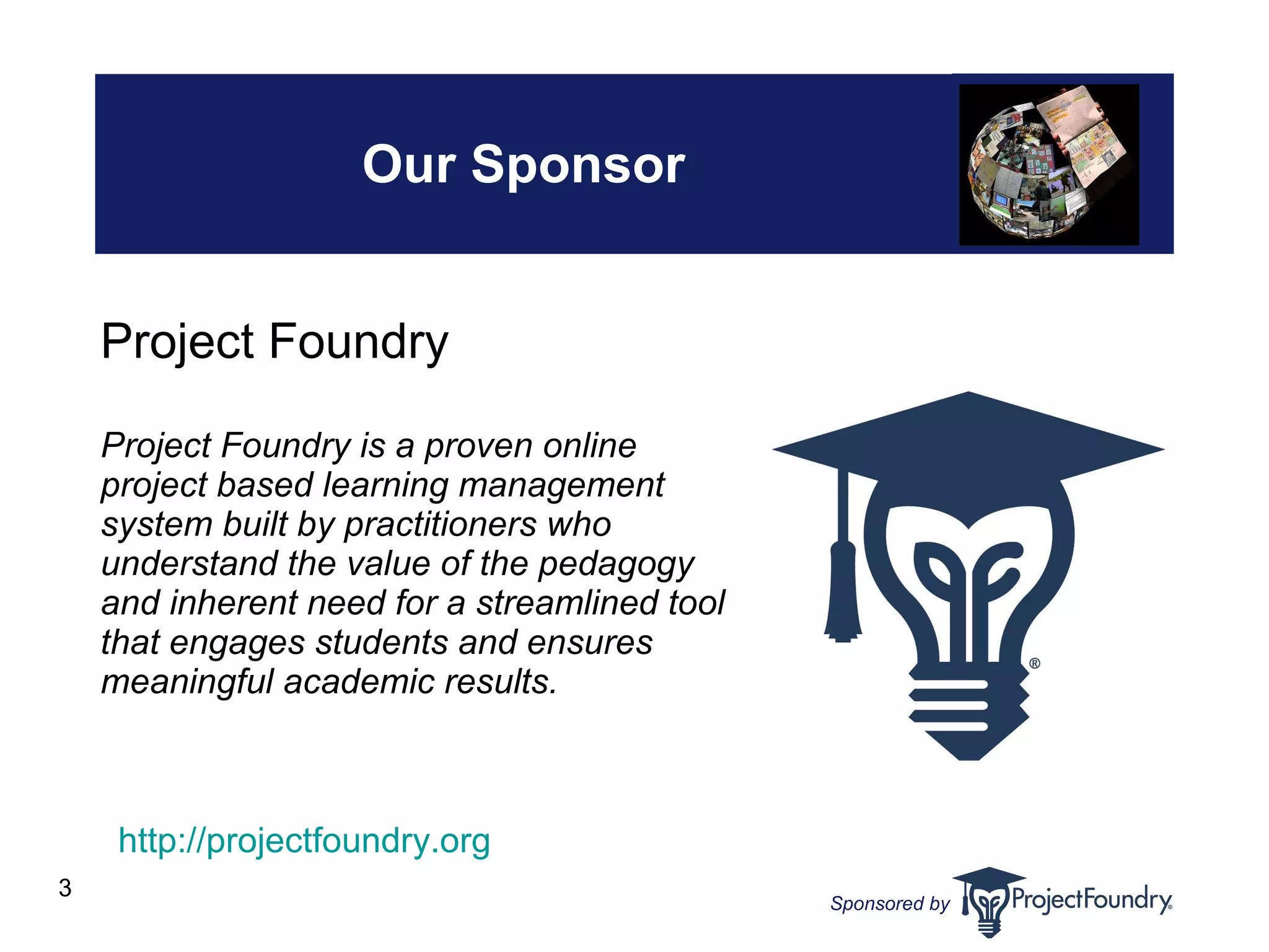 Our Sponsor Project Foundry Project Foundry is a proven online project based learning management system built by practitioners who understand the value of the pedagogy and inherent need for a streamlined tool that engages students and ensures meaningful academic results. [insert gfx here] http://projectfoundry.org   