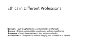 Ethics in Different Professions
•Lawyers – Duty to uphold justice, confidentiality, and honesty
•Doctors – Patient confidentiality, beneficence, and non-maleficence
•Engineers – Safety, honesty in reporting, and accountability
•Accountants – Transparency, financial integrity, and no conflicts of interest
 