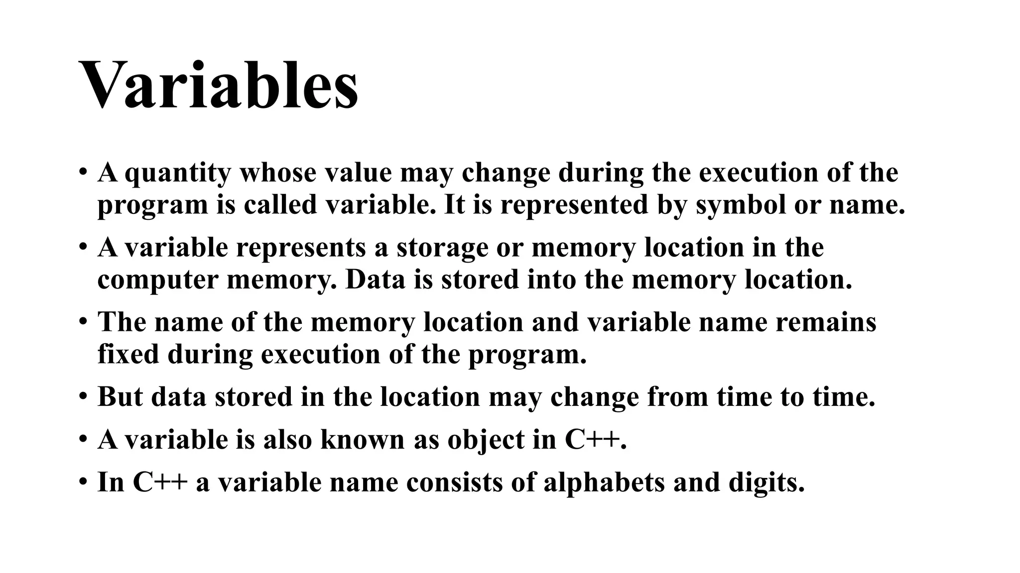 Variables 
• A quantity whose value may change during the execution of the 
program is called variable. It is represented by symbol or name. 
• A variable represents a storage or memory location in the 
computer memory. Data is stored into the memory location. 
• The name of the memory location and variable name remains 
fixed during execution of the program. 
• But data stored in the location may change from time to time. 
• A variable is also known as object in C++. 
• In C++ a variable name consists of alphabets and digits. 
 