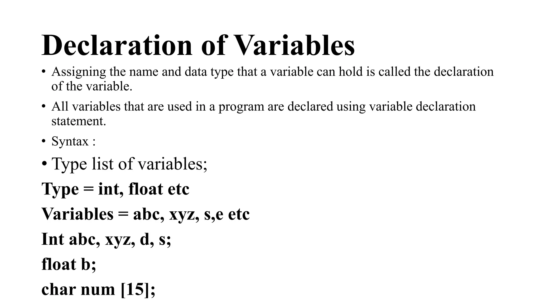 Declaration of Variables 
• Assigning the name and data type that a variable can hold is called the declaration 
of the variable. 
• All variables that are used in a program are declared using variable declaration 
statement. 
• Syntax : 
• Type list of variables; 
Type = int, float etc 
Variables = abc, xyz, s,e etc 
Int abc, xyz, d, s; 
float b; 
char num [15]; 
 